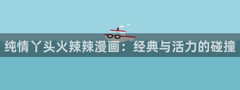 羞羞动漫户：纯情丫头火辣辣漫画：经典与活力的碰撞